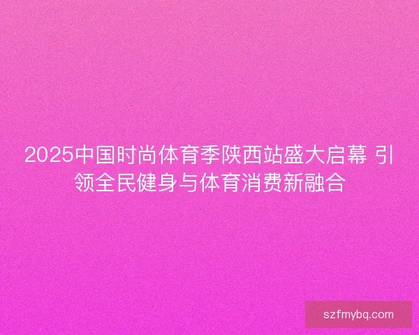 2025中国时尚体育季陕西站盛大启幕 引领全民健身与体育消费新融合