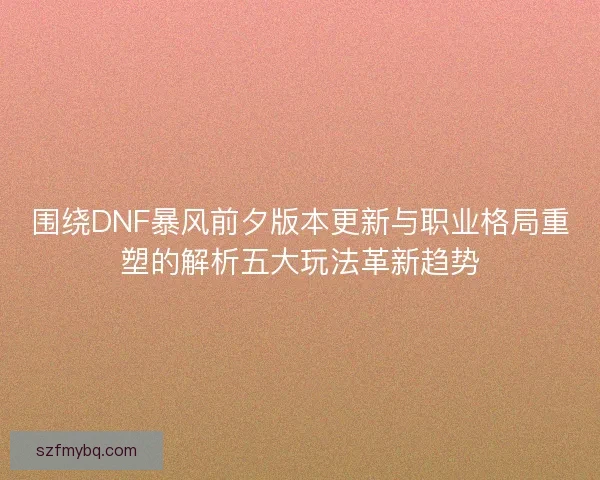 围绕DNF暴风前夕版本更新与职业格局重塑的解析五大玩法革新趋势