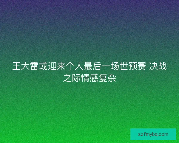王大雷或迎来个人最后一场世预赛 决战之际情感复杂