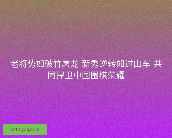 老将势如破竹屠龙 新秀逆转如过山车 共同捍卫中国围棋荣耀