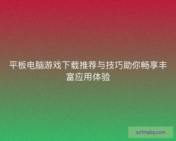 平板电脑游戏下载推荐与技巧助你畅享丰富应用体验