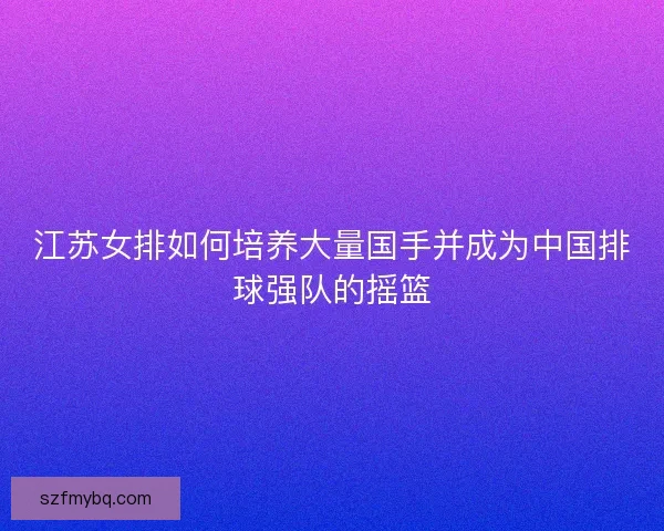 江苏女排如何培养大量国手并成为中国排球强队的摇篮
