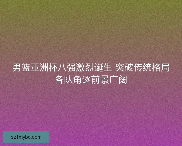 男篮亚洲杯八强激烈诞生 突破传统格局各队角逐前景广阔