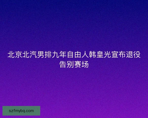 北京北汽男排九年自由人韩皇光宣布退役告别赛场