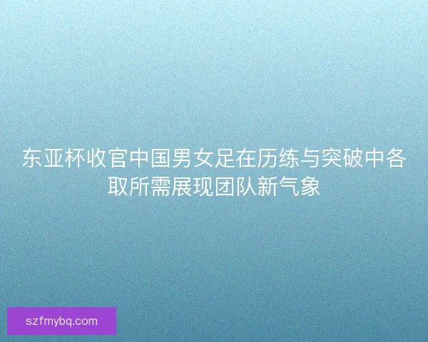 东亚杯收官中国男女足在历练与突破中各取所需展现团队新气象