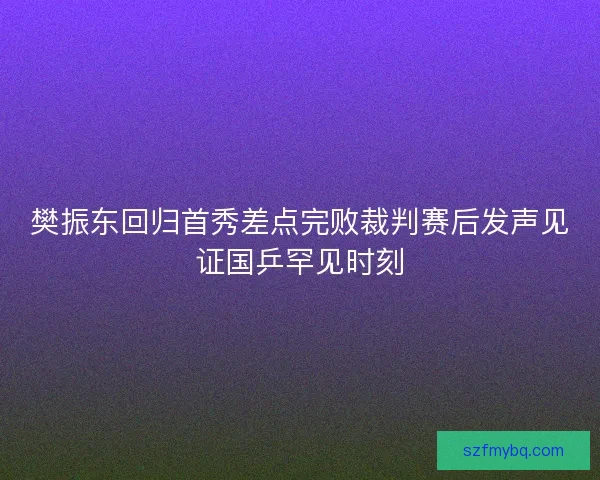 樊振东回归首秀差点完败裁判赛后发声见证国乒罕见时刻
