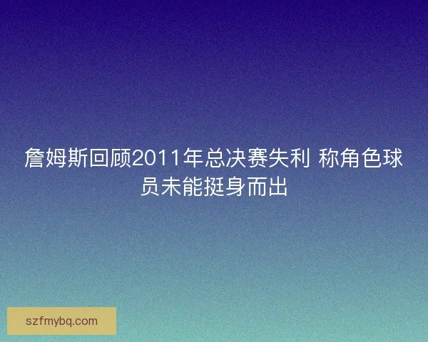詹姆斯回顾2011年总决赛失利 称角色球员未能挺身而出