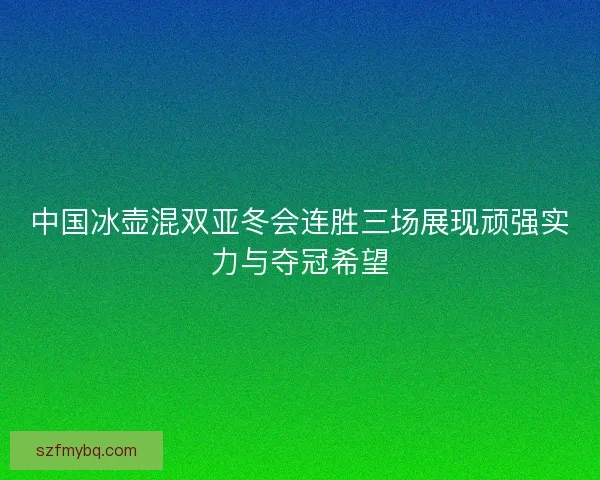 中国冰壶混双亚冬会连胜三场展现顽强实力与夺冠希望