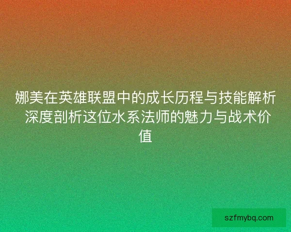 娜美在英雄联盟中的成长历程与技能解析 深度剖析这位水系法师的魅力与战术价值