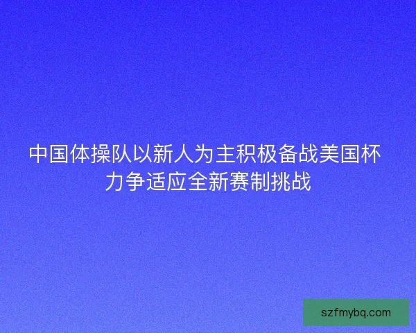 中国体操队以新人为主积极备战美国杯 力争适应全新赛制挑战