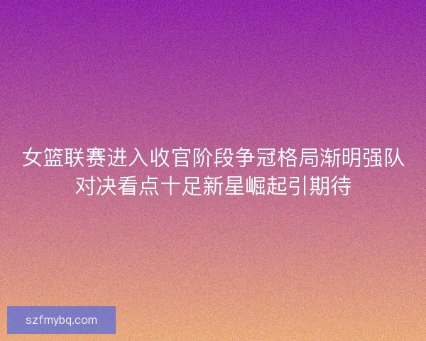 女篮联赛进入收官阶段争冠格局渐明强队对决看点十足新星崛起引期待