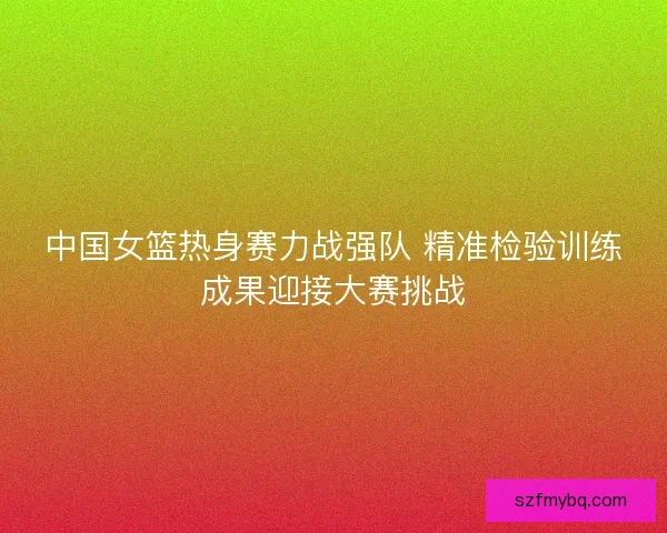 中国女篮热身赛力战强队 精准检验训练成果迎接大赛挑战