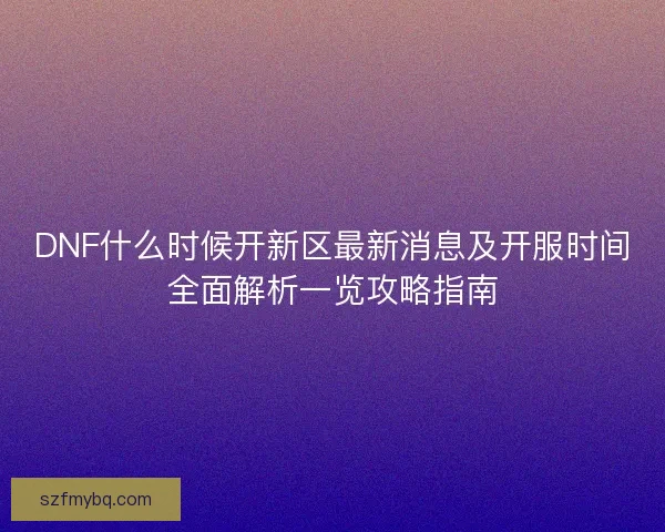 DNF什么时候开新区最新消息及开服时间全面解析一览攻略指南