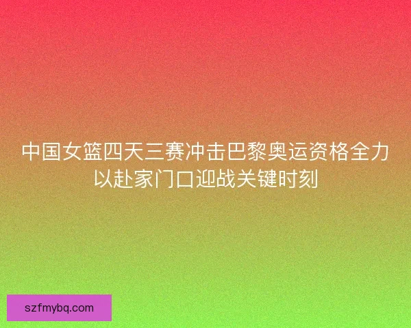 中国女篮四天三赛冲击巴黎奥运资格全力以赴家门口迎战关键时刻