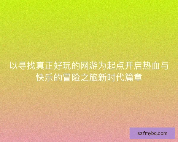 以寻找真正好玩的网游为起点开启热血与快乐的冒险之旅新时代篇章