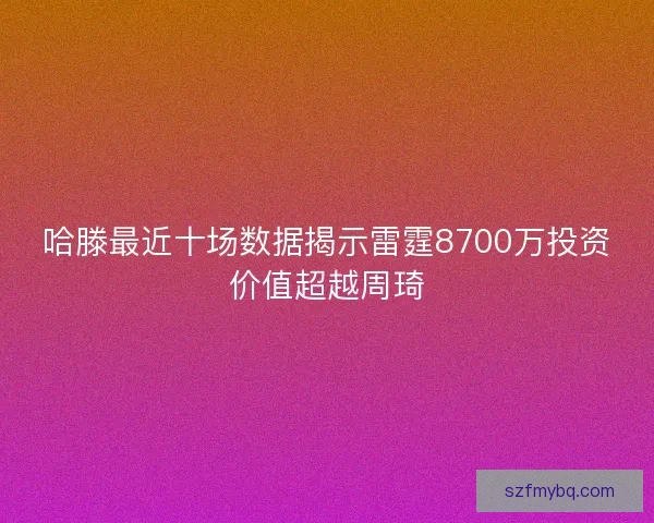 哈滕最近十场数据揭示雷霆8700万投资价值超越周琦